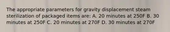 The appropriate parameters for gravity displacement steam sterilization of packaged items are: A. 20 minutes at 250F B. 30 minutes at 250F C. 20 minutes at 270F D. 30 minutes at 270F