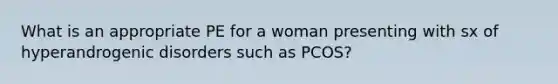 What is an appropriate PE for a woman presenting with sx of hyperandrogenic disorders such as PCOS?