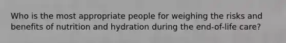 Who is the most appropriate people for weighing the risks and benefits of nutrition and hydration during the end-of-life care?