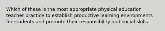 Which of these is the most appropriate physical education teacher practice to establish productive learning environments for students and promote their responsibility and social skills