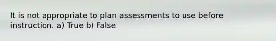 It is not appropriate to plan assessments to use before instruction. a) True b) False