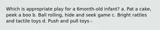 Which is appropriate play for a 6month-old infant? a. Pat a cake, peek a boo b. Ball rolling, hide and seek game c. Bright rattles and tactile toys d. Push and pull toys -