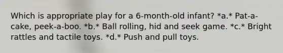 Which is appropriate play for a 6-month-old infant? *a.* Pat-a-cake, peek-a-boo. *b.* Ball rolling, hid and seek game. *c.* Bright rattles and tactile toys. *d.* Push and pull toys.