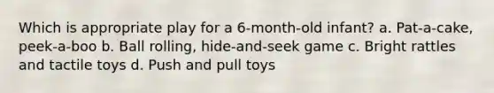 Which is appropriate play for a 6-month-old infant? a. Pat-a-cake, peek-a-boo b. Ball rolling, hide-and-seek game c. Bright rattles and tactile toys d. Push and pull toys