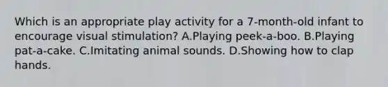 Which is an appropriate play activity for a 7-month-old infant to encourage visual stimulation? A.Playing peek-a-boo. B.Playing pat-a-cake. C.Imitating animal sounds. D.Showing how to clap hands.