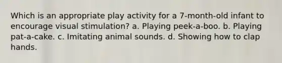 Which is an appropriate play activity for a 7-month-old infant to encourage visual stimulation? a. Playing peek-a-boo. b. Playing pat-a-cake. c. Imitating animal sounds. d. Showing how to clap hands.