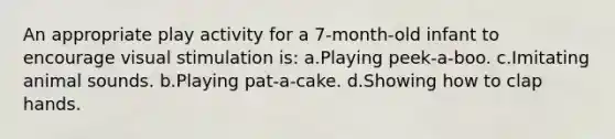 An appropriate play activity for a 7-month-old infant to encourage visual stimulation is: a.Playing peek-a-boo. c.Imitating animal sounds. b.Playing pat-a-cake. d.Showing how to clap hands.