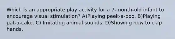 Which is an appropriate play activity for a 7-month-old infant to encourage visual stimulation? A)Playing peek-a-boo. B)Playing pat-a-cake. C) Imitating animal sounds. D)Showing how to clap hands.