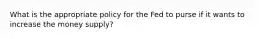 What is the appropriate policy for the Fed to purse if it wants to increase the money supply?