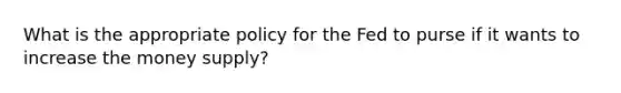 What is the appropriate policy for the Fed to purse if it wants to increase the money supply?