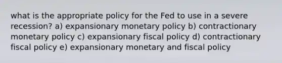 what is the appropriate policy for the Fed to use in a severe recession? a) expansionary monetary policy b) contractionary monetary policy c) expansionary fiscal policy d) contractionary fiscal policy e) expansionary monetary and fiscal policy