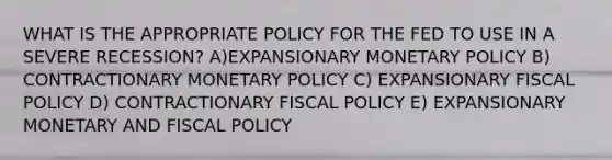 WHAT IS THE APPROPRIATE POLICY FOR THE FED TO USE IN A SEVERE RECESSION? A)EXPANSIONARY <a href='https://www.questionai.com/knowledge/kEE0G7Llsx-monetary-policy' class='anchor-knowledge'>monetary policy</a> B) CONTRACTIONARY MONETARY POLICY C) EXPANSIONARY <a href='https://www.questionai.com/knowledge/kPTgdbKdvz-fiscal-policy' class='anchor-knowledge'>fiscal policy</a> D) CONTRACTIONARY FISCAL POLICY E) EXPANSIONARY MONETARY AND FISCAL POLICY