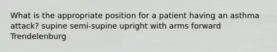 What is the appropriate position for a patient having an asthma attack? supine semi-supine upright with arms forward Trendelenburg