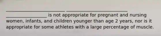 __________________________ ___________________________ __________________ is not appropriate for pregnant and nursing women, infants, and children younger than age 2 years, nor is it appropriate for some athletes with a large percentage of muscle.