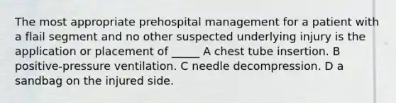 The most appropriate prehospital management for a patient with a flail segment and no other suspected underlying injury is the application or placement of _____ A chest tube insertion. B positive-pressure ventilation. C needle decompression. D a sandbag on the injured side.