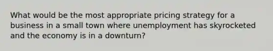 What would be the most appropriate pricing strategy for a business in a small town where unemployment has skyrocketed and the economy is in a downturn?