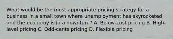 What would be the most appropriate pricing strategy for a business in a small town where unemployment has skyrocketed and the economy is in a downturn? A. Below-cost pricing B. High-level pricing C. Odd-cents pricing D. Flexible pricing