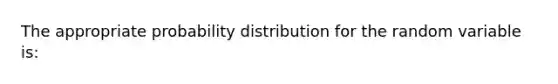 The appropriate probability distribution for the random variable is: