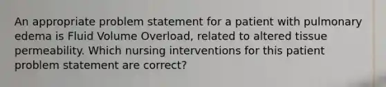 An appropriate problem statement for a patient with pulmonary edema is Fluid Volume Overload, related to altered tissue permeability. Which nursing interventions for this patient problem statement are correct?