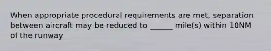 When appropriate procedural requirements are met, separation between aircraft may be reduced to ______ mile(s) within 10NM of the runway