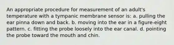 An appropriate procedure for measurement of an adult's temperature with a tympanic membrane sensor is: a. pulling the ear pinna down and back. b. moving into the ear in a figure-eight pattern. c. fitting the probe loosely into the ear canal. d. pointing the probe toward the mouth and chin.