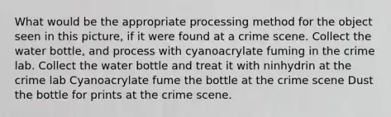 What would be the appropriate processing method for the object seen in this picture, if it were found at a crime scene. Collect the water bottle, and process with cyanoacrylate fuming in the crime lab. Collect the water bottle and treat it with ninhydrin at the crime lab Cyanoacrylate fume the bottle at the crime scene Dust the bottle for prints at the crime scene.