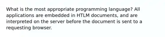 What is the most appropriate programming language? All applications are embedded in HTLM documents, and are interpreted on the server before the document is sent to a requesting browser.