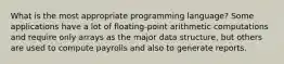 What is the most appropriate programming language? Some applications have a lot of floating-point arithmetic computations and require only arrays as the major data structure, but others are used to compute payrolls and also to generate reports.