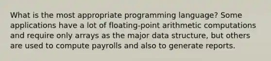 What is the most appropriate programming language? Some applications have a lot of floating-point arithmetic computations and require only arrays as the major data structure, but others are used to compute payrolls and also to generate reports.