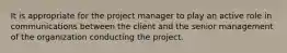 It is appropriate for the project manager to play an active role in communications between the client and the senior management of the organization conducting the project.