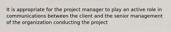 It is appropriate for the project manager to play an active role in communications between the client and the senior management of the organization conducting the project