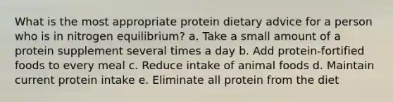 What is the most appropriate protein dietary advice for a person who is in nitrogen equilibrium? a. Take a small amount of a protein supplement several times a day b. Add protein-fortified foods to every meal c. Reduce intake of animal foods d. Maintain current protein intake e. Eliminate all protein from the diet