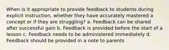 When is it appropriate to provide feedback to students during explicit instruction, whether they have accurately mastered a concept or if they are struggling? a. Feedback can be shared after successful gain b. Feedback is provided before the start of a lesson c. Feedback needs to be administered immediately d. Feedback should be provided in a note to parents