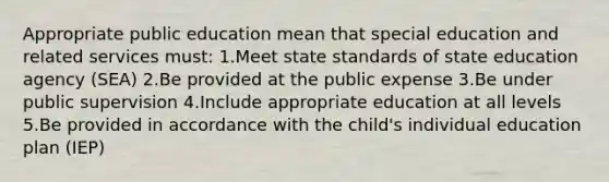 Appropriate public education mean that special education and related services must: 1.Meet state standards of state education agency (SEA) 2.Be provided at the public expense 3.Be under public supervision 4.Include appropriate education at all levels 5.Be provided in accordance with the child's individual education plan (IEP)