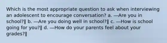 Which is the most appropriate question to ask when interviewing an adolescent to encourage conversation? a. ―Are you in school?‖ b. ―Are you doing well in school?‖ c. ―How is school going for you?‖ d. ―How do your parents feel about your grades?‖