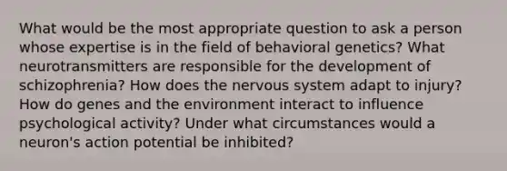 What would be the most appropriate question to ask a person whose expertise is in the field of behavioral genetics? What neurotransmitters are responsible for the development of schizophrenia? How does the nervous system adapt to injury? How do genes and the environment interact to influence psychological activity? Under what circumstances would a neuron's action potential be inhibited?