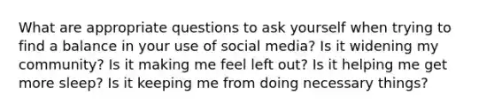 What are appropriate questions to ask yourself when trying to find a balance in your use of social media? Is it widening my community? Is it making me feel left out? Is it helping me get more sleep? Is it keeping me from doing necessary things?