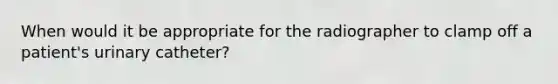When would it be appropriate for the radiographer to clamp off a patient's urinary catheter?