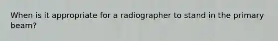 When is it appropriate for a radiographer to stand in the primary beam?