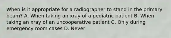 When is it appropriate for a radiographer to stand in the primary beam? A. When taking an xray of a pediatric patient B. When taking an xray of an uncooperative patient C. Only during emergency room cases D. Never