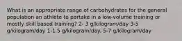 What is an appropriate range of carbohydrates for the general population an athlete to partake in a low-volume training or mostly skill based training? 2- 3 g/kilogram/day 3-5 g/kilogram/day 1-1.5 g/kilogram/day. 5-7 g/kilogram/day