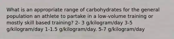 What is an appropriate range of carbohydrates for the general population an athlete to partake in a low-volume training or mostly skill based training? 2- 3 g/kilogram/day 3-5 g/kilogram/day 1-1.5 g/kilogram/day. 5-7 g/kilogram/day