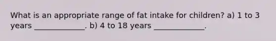 What is an appropriate range of fat intake for children? a) 1 to 3 years _____________. b) 4 to 18 years _____________.