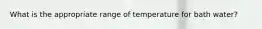 What is the appropriate range of temperature for bath water?