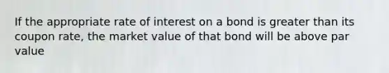 If the appropriate rate of interest on a bond is greater than its coupon rate, the market value of that bond will be above par value