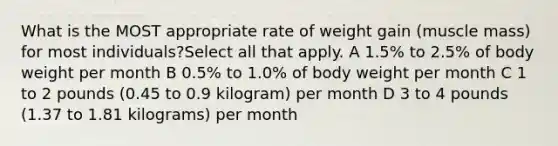 What is the MOST appropriate rate of weight gain (muscle mass) for most individuals?Select all that apply. A 1.5% to 2.5% of body weight per month B 0.5% to 1.0% of body weight per month C 1 to 2 pounds (0.45 to 0.9 kilogram) per month D 3 to 4 pounds (1.37 to 1.81 kilograms) per month