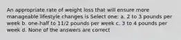 An appropriate rate of weight loss that will ensure more manageable lifestyle changes is Select one: a. 2 to 3 pounds per week b. one-half to 11/2 pounds per week c. 3 to 4 pounds per week d. None of the answers are correct