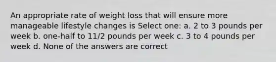 An appropriate rate of weight loss that will ensure more manageable lifestyle changes is Select one: a. 2 to 3 pounds per week b. one-half to 11/2 pounds per week c. 3 to 4 pounds per week d. None of the answers are correct