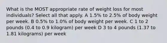 What is the MOST appropriate rate of weight loss for most individuals? Select all that apply. A 1.5% to 2.5% of body weight per week. B 0.5% to 1.0% of body weight per week. C 1 to 2 pounds (0.4 to 0.9 kilogram) per week D 3 to 4 pounds (1.37 to 1.81 kilograms) per week