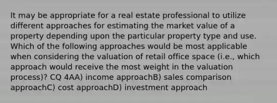 It may be appropriate for a real estate professional to utilize different approaches for estimating the market value of a property depending upon the particular property type and use. Which of the following approaches would be most applicable when considering the valuation of retail office space (i.e., which approach would receive the most weight in the valuation process)? CQ 4AA) income approachB) sales comparison approachC) cost approachD) investment approach